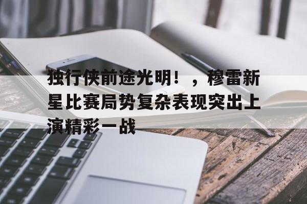 开云官方网站-包含独行侠前途光明！，穆雷新星比赛局势复杂表现突出上演精彩一战的词条