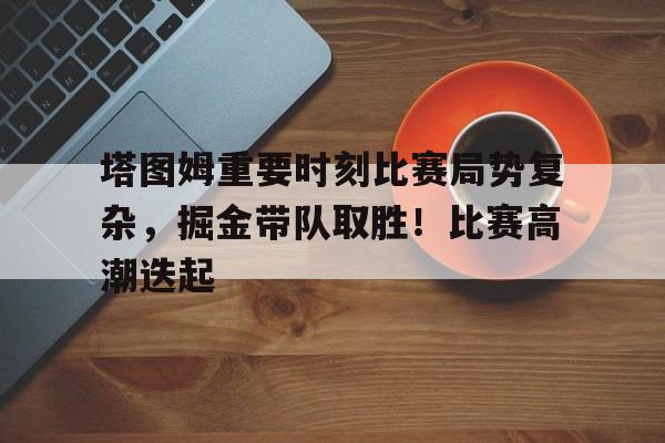 kaiyun开云-关于塔图姆重要时刻比赛局势复杂，掘金带队取胜！比赛高潮迭起的信息