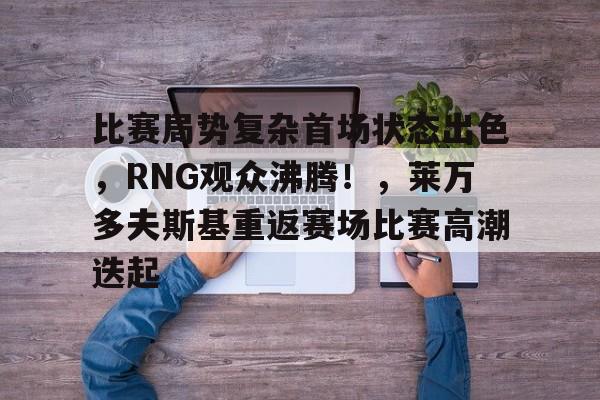 kaiyun开云-关于比赛局势复杂首场状态出色，RNG观众沸腾！，莱万多夫斯基重返赛场比赛高潮迭起的信息