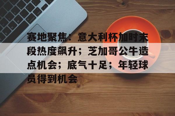kaiyun开云-赛地聚焦：意大利杯加时末段热度飙升；芝加哥公牛造点机会；底气十足；年轻球员得到机会的简单介绍